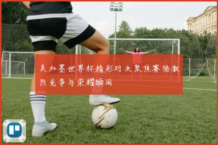 美加墨世界杯精彩对决聚焦赛场激烈竞争与荣耀瞬间