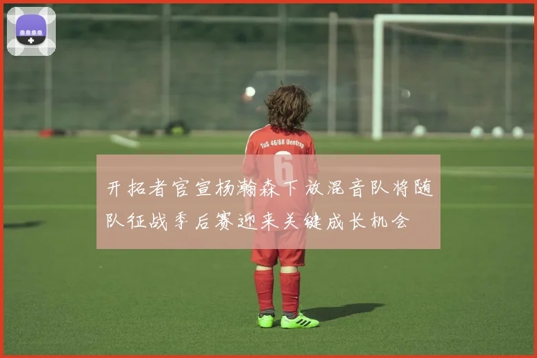 开拓者官宣杨瀚森下放混音队将随队征战季后赛迎来关键成长机会