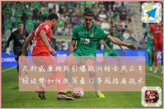 尼科威廉姆斯引爆欧洲转会风云年轻边锋如何改写豪门争冠格局战术观察