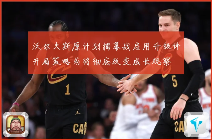 沃尔夫斯原计划揭幕战启用升级件开局策略或将彻底改变成长观察