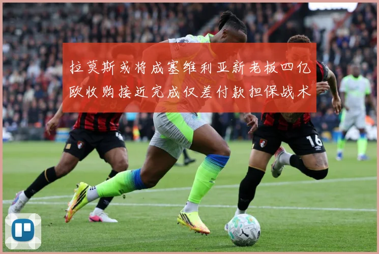 拉莫斯或将成塞维利亚新老板四亿欧收购接近完成仅差付款担保战术观察