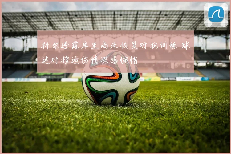 科尔透露库里尚未恢复对抗训练 球迷对穆迪伤情深感惋惜