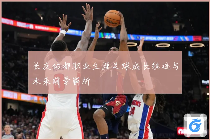 长友佑都职业生涯足球成长轨迹与未来前景解析