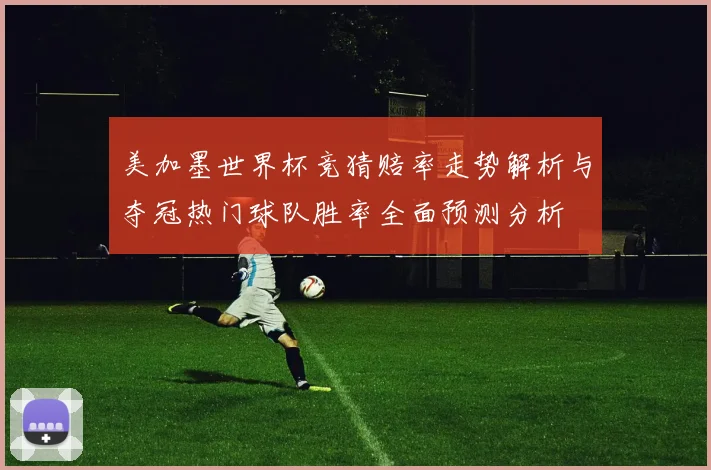 美加墨世界杯竞猜赔率走势解析与夺冠热门球队胜率全面预测分析