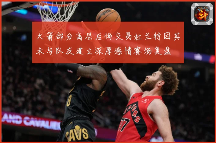 火箭部分高层后悔交易杜兰特因其未与队友建立深厚感情赛场复盘