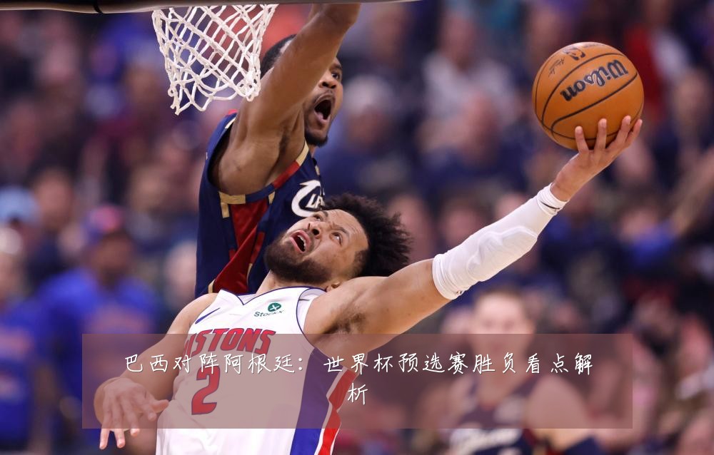 巴西对阵阿根廷:世界杯预选赛胜负看点解析