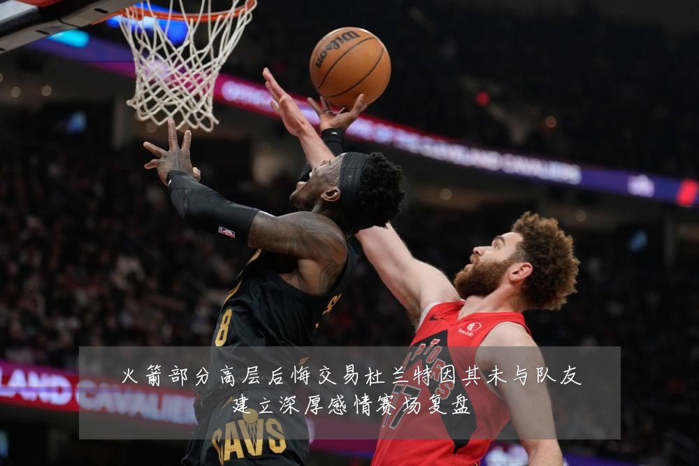 火箭部分高层后悔交易杜兰特因其未与队友建立深厚感情赛场复盘